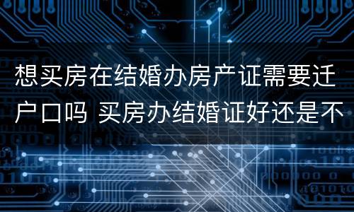 想买房在结婚办房产证需要迁户口吗 买房办结婚证好还是不办好?