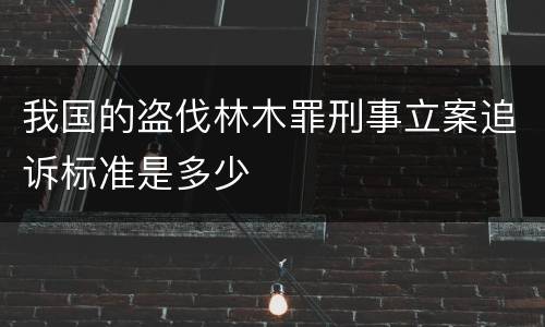 我国的盗伐林木罪刑事立案追诉标准是多少