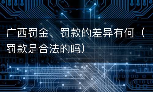 广西罚金、罚款的差异有何（罚款是合法的吗）