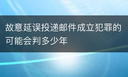 故意延误投递邮件成立犯罪的可能会判多少年