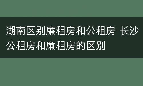 湖南区别廉租房和公租房 长沙公租房和廉租房的区别