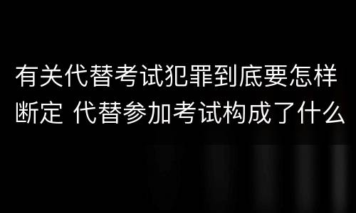 有关代替考试犯罪到底要怎样断定 代替参加考试构成了什么犯罪