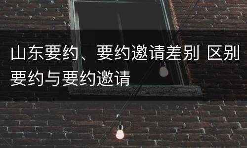 山东要约、要约邀请差别 区别要约与要约邀请