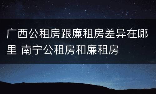 广西公租房跟廉租房差异在哪里 南宁公租房和廉租房