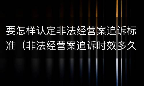 要怎样认定非法经营案追诉标准（非法经营案追诉时效多久）