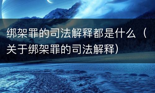 绑架罪的司法解释都是什么（关于绑架罪的司法解释）