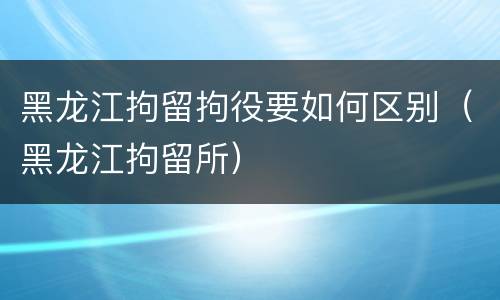 黑龙江拘留拘役要如何区别（黑龙江拘留所）