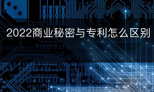 2022商业秘密与专利怎么区别