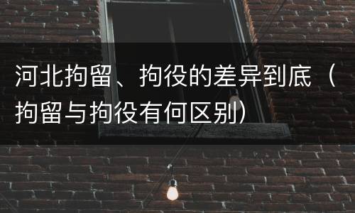 河北拘留、拘役的差异到底（拘留与拘役有何区别）