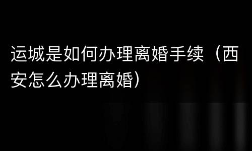 运城是如何办理离婚手续（西安怎么办理离婚）