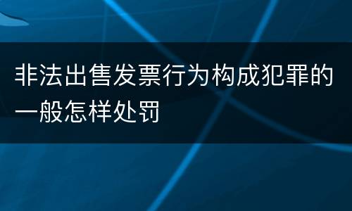 非法出售发票行为构成犯罪的一般怎样处罚