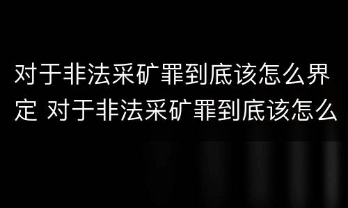 对于非法采矿罪到底该怎么界定 对于非法采矿罪到底该怎么界定呢