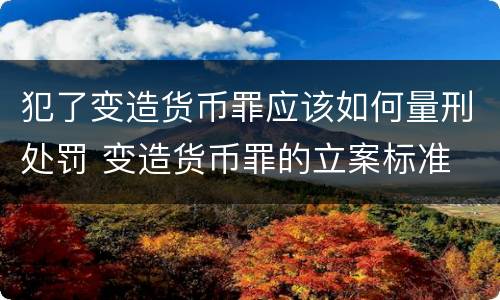 犯了变造货币罪应该如何量刑处罚 变造货币罪的立案标准