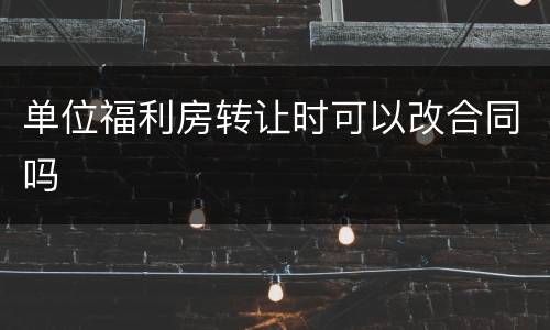 单位福利房转让时可以改合同吗