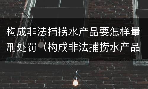 构成非法捕捞水产品要怎样量刑处罚（构成非法捕捞水产品要怎样量刑处罚案例）