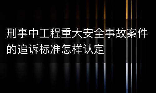 刑事中工程重大安全事故案件的追诉标准怎样认定