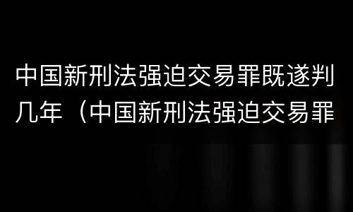 中国新刑法强迫交易罪既遂判几年（中国新刑法强迫交易罪既遂判几年）