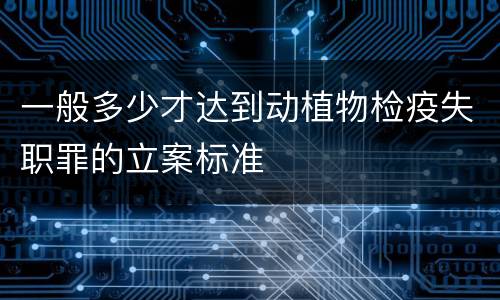 一般多少才达到动植物检疫失职罪的立案标准