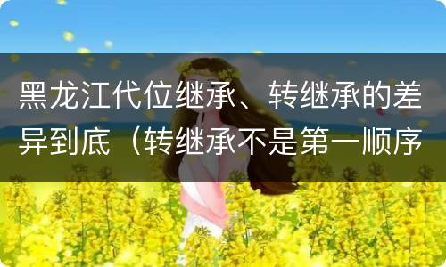 黑龙江代位继承、转继承的差异到底（转继承不是第一顺序继承吗）