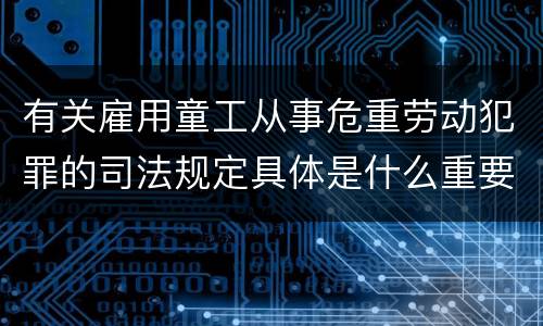 有关雇用童工从事危重劳动犯罪的司法规定具体是什么重要内容