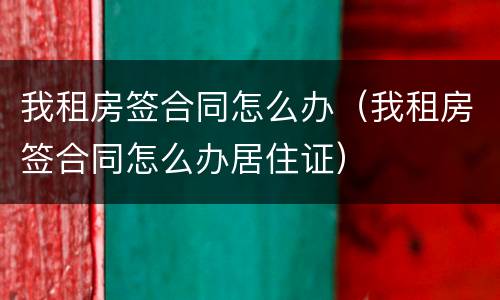 我租房签合同怎么办（我租房签合同怎么办居住证）