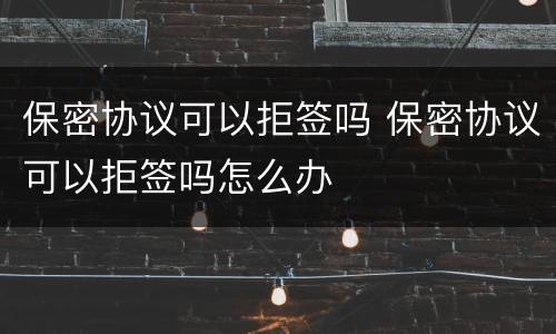 保密协议可以拒签吗 保密协议可以拒签吗怎么办