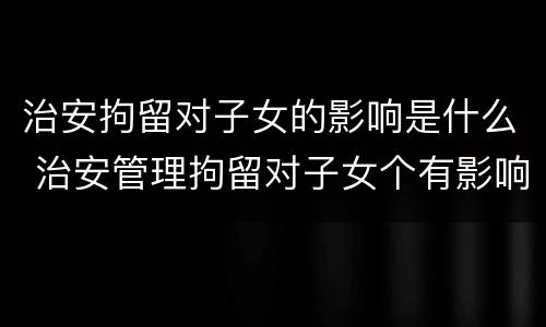 治安拘留对子女的影响是什么 治安管理拘留对子女个有影响