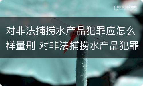 对非法捕捞水产品犯罪应怎么样量刑 对非法捕捞水产品犯罪应怎么样量刑呢