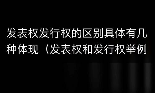 发表权发行权的区别具体有几种体现（发表权和发行权举例）