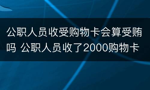 公职人员收受购物卡会算受贿吗 公职人员收了2000购物卡