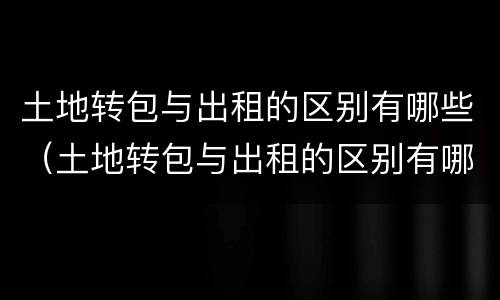 土地转包与出租的区别有哪些（土地转包与出租的区别有哪些方面）