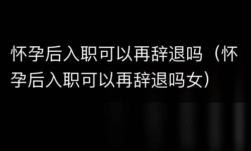 怀孕后入职可以再辞退吗（怀孕后入职可以再辞退吗女）
