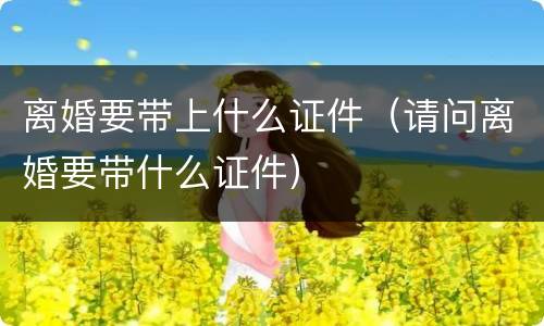 离婚要带上什么证件（请问离婚要带什么证件）