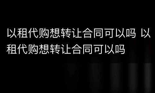 以租代购想转让合同可以吗 以租代购想转让合同可以吗