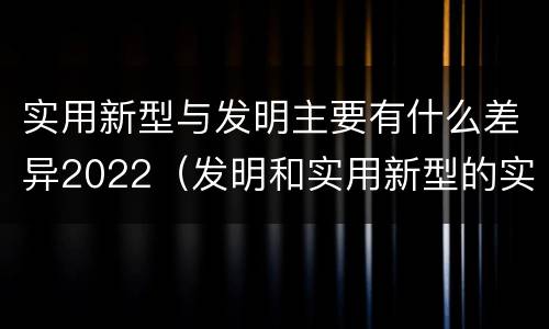 实用新型与发明主要有什么差异2022（发明和实用新型的实用性）