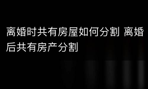 离婚时共有房屋如何分割 离婚后共有房产分割