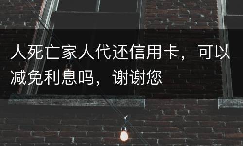 人死亡家人代还信用卡，可以减免利息吗，谢谢您