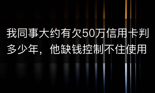 我同事大约有欠50万信用卡判多少年，他缺钱控制不住使用