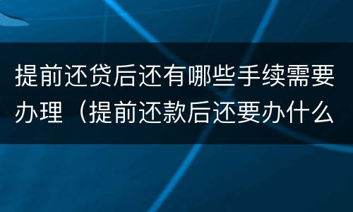 提前还贷后还有哪些手续需要办理（提前还款后还要办什么手续）