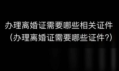 办理离婚证需要哪些相关证件（办理离婚证需要哪些证件?）