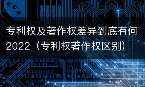 专利权及著作权差异到底有何2022（专利权著作权区别）