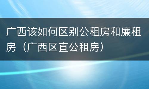 广西该如何区别公租房和廉租房（广西区直公租房）