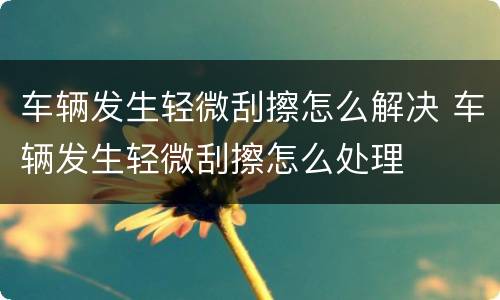 车辆发生轻微刮擦怎么解决 车辆发生轻微刮擦怎么处理