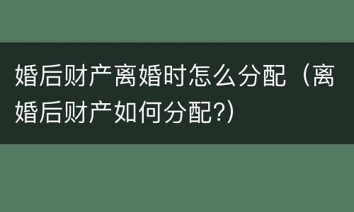 婚后财产离婚时怎么分配（离婚后财产如何分配?）