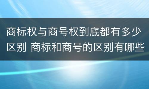 商标权与商号权到底都有多少区别 商标和商号的区别有哪些?