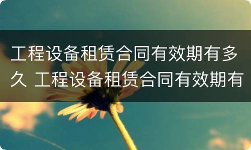 工程设备租赁合同有效期有多久 工程设备租赁合同有效期有多久的