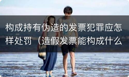 构成持有伪造的发票犯罪应怎样处罚（造假发票能构成什么罪）