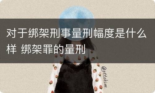对于绑架刑事量刑幅度是什么样 绑架罪的量刑