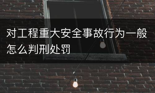 对工程重大安全事故行为一般怎么判刑处罚