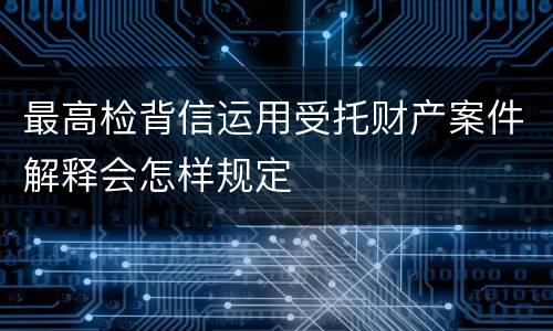 最高检背信运用受托财产案件解释会怎样规定